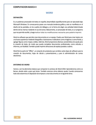 COMPUTACION BASICA II
ING. ALEXANDRA SHIGUE
93
WORD
DEFINICIÓN
Es un poderoso procesador de textos en español, desarrollado específicamente para ser ejecutado bajo
Microsoft Windows. En consecuencia posee una marcada tendencia gráfica y esto se manifiesta en el
diseño de las pantallas, en los cuadros de diálogos y en la forma de elegir una actividad determinada
dentrode lasmismasmediante elusode íconos.Básicamente, unprocesador detexto,esun programa
quenospermiteescribir,yluegorealizar todas las modificaciones necesarias para poderlo imprimir.
Wordessoftwarequepermitecreardocumentosenunequipo.PuedeusarWordparacreartextoscon
unabuenaaparienciamediantefotografíasoilustracionesmulticolorescomoimágenesocomofondo,y
agregar figurascomo mapas ytablas.Además, Word proporciona diversascaracterísticasde ayuda para
la creación de texto, de modo que pueda completar documentos profesionales, como artículos o
informes,confacilidad.Tambiénpuedeimprimirdireccionesdetarjetaspostalesosobres.
Word forma parte de “Office”, un conjunto de productos que combina varios tipos de software para la
creación de documentos, hojas de cálculo y presentaciones, y para la administración de correo
electrónico.
ENTORNO DE WORD
Vamos a ver loselementos básicos que componen la ventana de Word 2010. Aprenderemos cómo se
llaman, donde están y para qué sirven. También veremos cómo obtener ayuda. Cuando conozcamos
todoestoestaremosendisposicióndeempezaracreardocumentosenelsiguientetema.
 