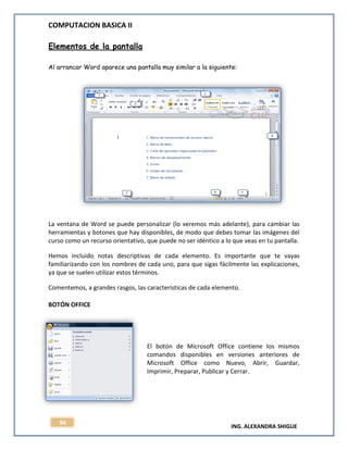 COMPUTACION BASICA II
ING. ALEXANDRA SHIGUE
94
Elementos de la pantalla
Al arrancar Word aparece una pantalla muy similar a la siguiente:
La ventana de Word se puede personalizar (lo veremos más adelante), para cambiar las
herramientas y botones que hay disponibles, de modo que debes tomar las imágenes del
curso como un recurso orientativo, que puede no ser idéntico a lo que veas en tu pantalla.
Hemos incluido notas descriptivas de cada elemento. Es importante que te vayas
familiarizando con los nombres de cada uno, para que sigas fácilmente las explicaciones,
ya que se suelen utilizar estos términos.
Comentemos, a grandes rasgos, las características de cada elemento.
BOTÓN OFFICE
El botón de Microsoft Office contiene los mismos
comandos disponibles en versiones anteriores de
Microsoft Office como Nuevo, Abrir, Guardar,
Imprimir, Preparar, Publicar y Cerrar.
 