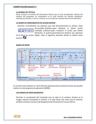 COMPUTACION BASICA II
ING. ALEXANDRA SHIGUE
95
LA BARRA DE TÍTULO
Suele contener el nombre del documento abierto que se está visualizando, además del
nombre del programa. La acompañan en la zona derecha los botones minimizar,
maximizar/restaurar y cerrar, comunes en casi todas las ventanas del entorno Windows.
LA BARRA DE HERRAMIENTAS DE ACCESO RÁPIDO
Contiene, normalmente, las opciones que más frecuentemente se utilizan. Éstas
son Guardar, Deshacer (para deshacer la última acción
realizada) y Rehacer (para recuperar la acción que hemos
deshecho). Si quieres personalizar los botones que aparecen
en la barra de acceso rápido, visita el siguiente avanzado donde se explica cómo
hacerlo.
BARRA DE MENÚ
Es una barra que contiene un menú (lista de opciones) para las diversas tareas que puedes
realizar en este programa de aplicación (WORD).
LAS BARRAS DE DESPLAZAMIENTO
Permiten la visualización del contenido que no cabe en la ventana. Aunque en la
imagen veamos únicamente la vertical, si la hoja fuese más ancha que la ventana,
también veríamos una barra de desplazamiento horizontal en la zona inferior.
 