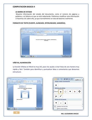 COMPUTACION BASICA II
ING. ALEXANDRA SHIGUE
96
LA BARRA DE ESTADO
Muestra información del estado del documento, como el número de páginas y
palabras, o el idioma en que se está redactando. Podremos modificar esta información
si hacemos clic sobre ella, ya que normalmente se trata de botones realmente.
FORMATO DE TEXTO (FUENTE, ALINEADO, INTERLINEADO, SANGRÍAS).
VIÑETAS, NUMERACIÓN
La función Viñetas en Word es muy útil, pues nos ayuda a crear listas de una manera muy
rápida y fácil. También para identificar y puntualizar ideas o comentarios que deseamos
estructurar.
 