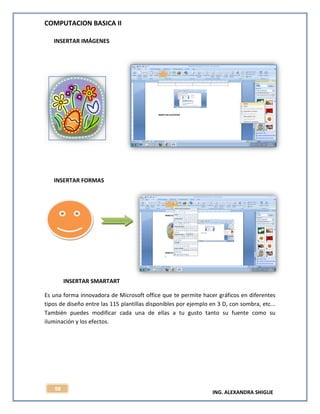 COMPUTACION BASICA II
ING. ALEXANDRA SHIGUE
98
INSERTAR IMÁGENES
INSERTAR FORMAS
INSERTAR SMARTART
Es una forma innovadora de Microsoft office que te permite hacer gráficos en diferentes
tipos de diseño entre las 115 plantillas disponibles por ejemplo en 3 D, con sombra, etc...
También puedes modificar cada una de ellas a tu gusto tanto su fuente como su
iluminación y los efectos.
 
