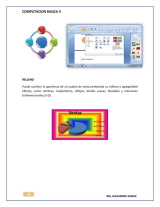 COMPUTACION BASICA II
ING. ALEXANDRA SHIGUE
99
RELLENO
Puede cambiar la apariencia de un cuadro de texto cambiando su relleno o agregándole
efectos, como sombras, resplandores, reflejos, bordes suaves, biselados y rotaciones
tridimensionales (3-D).
Ventas
1er trim.
2º trim.
3er trim.
4º trim.
 