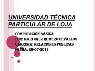 UNIVERSIDAD TÉCNICA PARTICULAR DE LOJA COMPUTACIÓN BÁSICA POR: MARI CRUZ ROMERO CEVALLOS CARRERA: RELACIONES PUBLICAS  FECHA: 28-07-2011 