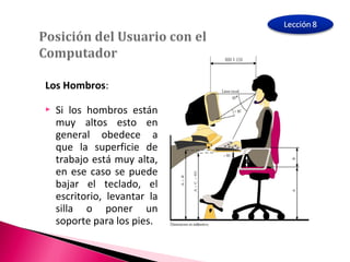 Los Hombros: 
 Si los hombros están 
muy altos esto en 
general obedece a 
que la superficie de 
trabajo está muy alta, 
en ese caso se puede 
bajar el teclado, el 
escritorio, levantar la 
silla o poner un 
soporte para los pies. 
 