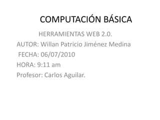 	COMPUTACIÓN BÁSICA  HERRAMIENTAS WEB 2.0. AUTOR: Willan Patricio Jiménez Medina  FECHA: 06/07/2010 HORA: 9:11 am Profesor: Carlos Aguilar. 