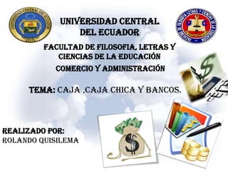 UNIVERSIDAD CENTRAL
                DEL ECUADOR
         FACULTAD DE FILOSOFIA, LETRAS Y
            CIENCIAS DE LA EDUCACIÓN
           COMERCIO Y ADMINISTRACIÓN

     TEMA: CAJA ,CAJA CHICA y BANCOS.



REALIZADO POR:
ROLANDO QUISILEMA
 