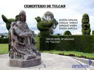 CEMENTERIO DE TULCAN


                    ACOSTA CATALINA
                    CHAGLIA SHIRLEY
                    ENRIQUEZ KAREN
                    OVIEDO MARCELA



          TERCER NIVEL DE ADUANAS
          ITS “TULCAN”
 