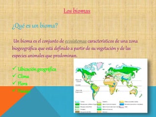 Los biomas
¿Qué es un bioma?
Un bioma es el conjunto de ecosistemas característicos de una zona
biogeográfica que está definido a partir de su vegetación y de las
especies animales que predominan.
 Ubicación geográfica
 Clima
 Flora
 Paisaje
 