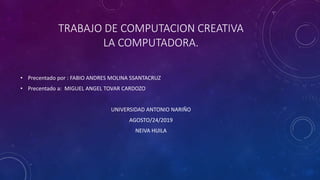 TRABAJO DE COMPUTACION CREATIVA
LA COMPUTADORA.
• Precentado por : FABIO ANDRES MOLINA SSANTACRUZ
• Precentado a: MIGUEL ANGEL TOVAR CARDOZO
UNIVERSIDAD ANTONIO NARIÑO
AGOSTO/24/2019
NEIVA HUILA
 