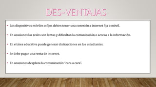 • Los dispositivos móviles o fijos deben tener una conexión a internet fija o móvil.
• En ocasiones las redes son lentas y dificultan la comunicación o acceso a la información.
• En el área educativa puede generar distracciones en los estudiantes.
• Se debe pagar una renta de internet.
• En ocasiones desplaza la comunicación “cara a cara”.
 