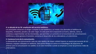 4. La década de los 50: ampliación del servicio telefónico.
Los principales esfuerzos se dirigen a ampliar la red telefónica y se instala a los abonados el teléfono de
baquelita, resistente, pesado y de color negro. En esta parte de la exposición se ilustra, además, cómo se
comienza a experimentar con las microondas, que permiten un aumento en la transmisión de comunicaciones
telefónicas y cómo gracias al transistor, comienza el desarrollo de los ordenadores y la electrónica.
5. Comienza la era de la comunicación.
La demanda de una comunicación cada vez más rápida y de mayor calidad impone un avance permanente de los
sistemas y equipos utilizados en telefonía. Este quinto bloque se centra en el despliegue de estaciones de
antenas para la comunicación vía satélite. Es en este momento cuando se empiezan a crear las primeras redes de
ordenadores.
.
 