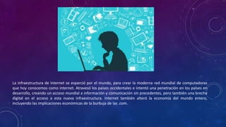 La infraestructura de Internet se esparció por el mundo, para crear la moderna red mundial de computadoras
que hoy conocemos como internet. Atravesó los países occidentales e intentó una penetración en los países en
desarrollo, creando un acceso mundial a información y comunicación sin precedentes, pero también una brecha
digital en el acceso a esta nueva infraestructura. Internet también alteró la economía del mundo entero,
incluyendo las implicaciones económicas de la burbuja de las .com.
 