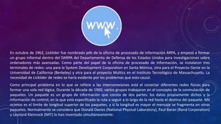 En octubre de 1962, Licklider fue nombrado jefe de la oficina de procesado de información ARPA, y empezó a formar
un grupo informal dentro del DARPA del Departamento de Defensa de los Estados Unidos para investigaciones sobre
ordenadores más avanzadas. Como parte del papel de la oficina de procesado de información, se instalaron tres
terminales de redes: una para la System Development Corporation en Santa Mónica, otra para el Proyecto Genie en la
Universidad de California (Berkeley) y otra para el proyecto Multics en el Instituto Tecnológico de Massachusetts. La
necesidad de Licklider de redes se haría evidente por los problemas que esto causó.
Como principal problema en lo que se refiere a las interconexiones está el conectar diferentes redes físicas para
formar una sola red lógica. Durante la década de 1960, varios grupos trabajaron en el concepto de la conmutación de
paquetes. Un paquete es un grupo de información que consta de dos partes: los datos propiamente dichos y la
información de control, en la que está especificado la ruta a seguir a lo largo de la red hasta el destino del paquete. Mil
octetos es el límite de longitud superior de los paquetes, y si la longitud es mayor el mensaje se fragmenta en otros
paquetes. Normalmente se considera que Donald Davies (National Physical Laboratory), Paul Baran (Rand Corporation)
y Leonard Kleinrock (MIT) lo han inventado simultáneamente.
 
