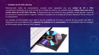 • Unidades de CD, DVD y Blu-Ray
Prácticamente todos las computadoras actuales están equipados con una unidad de CD o DVD,
normalmente localizada en la parte frontal de la unidad de sistema, las unidades ópticas utilizan lásers para leer y
escribir datos de un CD, DVD o Blu-Ray. Si disponemos de una unidad de disco grabable, puede guardar copias de
los archivos en soportes ópticos vírgenes. También es posible usar la unidad de CD para reproducir CD de música en
la computadora.
Las unidades de DVD pueden hacer todo lo que las unidades de CD hacen y, además de eso, pueden leer DVD. Si
disponemos de una unidad de DVD, podemos ver películas en la computadora. En la actualidad todas las unidades
de DVD pueden grabar datos en DVD vírgenes.
 
