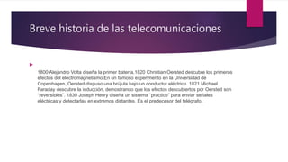 Breve historia de las telecomunicaciones

1800 Alejandro Volta diseña la primer batería,1820 Christian Oersted descubre los primeros
efectos del electromagnetismo.En un famoso experimento en la Universidad de
Copenhagen, Oersted dispuso una brújula bajo un conductor eléctrico. 1821 Michael
Faraday descubre la inducción, demostrando que los efectos descubiertos por Oersted son
“reversibles”. 1830 Joseph Henry diseña un sistema “práctico” para enviar señales
eléctricas y detectarlas en extremos distantes. Es el predecesor del telégrafo.
 