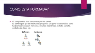 COMO ESTA FORMADA?
 La computadora esta conformada por dos partes:
La parte lógica que es el software (programa) y la parte física conocida como
hardware (procesador, memorias, circuitos electrónicos, teclado, pantalla,
unidades de disco, etc.)
 