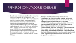 PRIMEROS COMUTADORES DIGITALES
 En esta era, un número de diferentes máquinas
fueron producidas con capacidades que
constantemente avanzaban. Al principio de este
período, no existió nada que se asemejara
remotamente a una computadora moderna,
excepto en los planes perdidos por largo
tiempo de Charles Babbage y las visiones???
matemáticas de Alan Turing y otros. Al final de
la era, habían sido construidos dispositivos
como el EDSAC, y son considerados
universalmente como computadores digitales.
Definir un solo punto en la serie, como la
"primera computadora", pierde muchos sutiles
detalles.
Para que una máquina de computación sea una
computadora de propósito general práctica, debe haber
algún mecanismo de lectura/escritura conveniente, como
por ejemplo la cinta perforada. Para la completa
versatilidad, la arquitectura de Von Neumann usa la misma
memoria para almacenar tanto los programas como los
datos; virtualmente todas las computadoras
contemporáneas usan esta arquitectura (o alguna variante).
Mientras que es teóricamente posible implementar una
computadora completa mecánicamente (como demostró el
diseño de Babbage), la electrónica hizo posible la velocidad
y más adelante la miniaturización que caracterizan las
computadoras modernas.
 