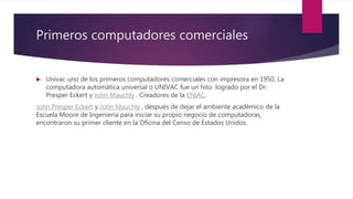 Primeros computadores comerciales
 Univac uno de los primeros computadores comerciales con impresora en 1950, La
computadora automática universal o UNIVAC fue un hito logrado por el Dr.
Presper Eckert y John Mauchly . Creadores de la ENIAC.
John Presper Eckert y John Mauchly , después de dejar el ambiente académico de la
Escuela Moore de Ingeniería para iniciar su propio negocio de computadoras,
encontraron su primer cliente en la Oficina del Censo de Estados Unidos.
 