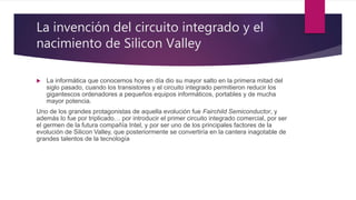 La invención del circuito integrado y el
nacimiento de Silicon Valley
 La informática que conocemos hoy en día dio su mayor salto en la primera mitad del
siglo pasado, cuando los transistores y el circuito integrado permitieron reducir los
gigantescos ordenadores a pequeños equipos informáticos, portables y de mucha
mayor potencia.
Uno de los grandes protagonistas de aquella evolución fue Fairchild Semiconductor, y
además lo fue por triplicado… por introducir el primer circuito integrado comercial, por ser
el germen de la futura compañía Intel, y por ser uno de los principales factores de la
evolución de Silicon Valley, que posteriormente se convertiría en la cantera inagotable de
grandes talentos de la tecnología
 