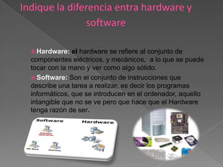  Hardware:   el hardware se refiere al conjunto de
componentes eléctricos, y mecánicos, a lo que se puede
tocar con la mano y ver como algo sólido.
 Software: Son el conjunto de instrucciones que
describe una tarea a realizar, es decir los programas
informáticos, que se introducen en el ordenador, aquello
intangible que no se ve pero que hace que el Hardware
tenga razón de ser.
 