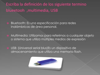    Bluetooth: Es una especificación para redes
    inalámbricas de área personal.

   Multimedia: Utilizamos para referirnos a cualquier objeto
    o sistema que utiliza múltiples medios de expresión

   USB: (Universal serial blus)Es un dispositivo de
    almacenamiento que utiliza una memoria flash.
 