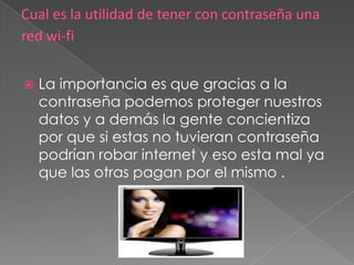    La importancia es que gracias a la
    contraseña podemos proteger nuestros
    datos y a demás la gente concientiza
    por que si estas no tuvieran contraseña
    podrían robar internet y eso esta mal ya
    que las otras pagan por el mismo .
 