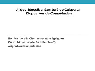 Nombre: Loretto Charmaine Mata Eguiguren
Curso: Primer año de Bachillerato «C»
Asignatura: Computación
Unidad Educativa «San José de Calasanz»
Diapositivas de Computación
 