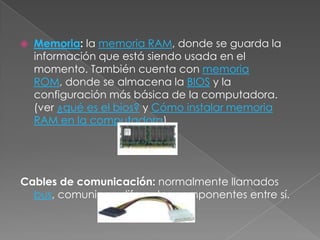 Placa Madre: toda computadora cuenta con una placa madre, pieza fundamental de una computadora, encargada de intercomunicar todas las demás placas, periféricos y otros componentes entre sí. Microprocesador: ubicado en el corazón de la placa madre, es el "cerebro" de la computadora. Lógicamente es llamado CPU.