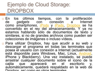 Ejemplo de Cloud Storage:
DROPBOX
 En los últimos tiempos, con la proliferación
de gadgets con conexión a Internet
como smartphones, iPods y iPads, Dropbox se ha
convertido en el rey del almacenamiento. Y ya no
estamos hablando sólo de documentos de texto y
similares, si no de grandes archivos como pueden ser
colecciones de imágenes o incluso vídeos.
 Para utilizar Dropbox, hay que acudir a su web y
descargar el programa en todas las terminales que
posea el usuario con conexión a Internet (actualmente
está disponible para Windows, Mac, Linux, Android,
iPhone y Blackberry). Una vez instalado, se puede
arrastrar cualquier documento sobre el icono de la
cajita que aparecerá en el escritorio y,
automáticamente, quedará respaldado en la web de
 