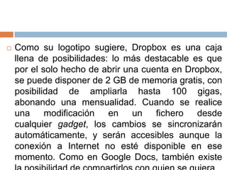  Como su logotipo sugiere, Dropbox es una caja
llena de posibilidades: lo más destacable es que
por el solo hecho de abrir una cuenta en Dropbox,
se puede disponer de 2 GB de memoria gratis, con
posibilidad de ampliarla hasta 100 gigas,
abonando una mensualidad. Cuando se realice
una modificación en un fichero desde
cualquier gadget, los cambios se sincronizarán
automáticamente, y serán accesibles aunque la
conexión a Internet no esté disponible en ese
momento. Como en Google Docs, también existe
 