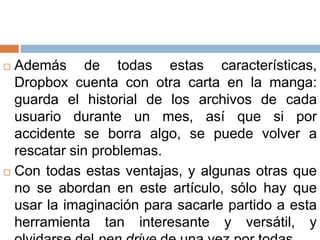  Además de todas estas características,
Dropbox cuenta con otra carta en la manga:
guarda el historial de los archivos de cada
usuario durante un mes, así que si por
accidente se borra algo, se puede volver a
rescatar sin problemas.
 Con todas estas ventajas, y algunas otras que
no se abordan en este artículo, sólo hay que
usar la imaginación para sacarle partido a esta
herramienta tan interesante y versátil, y
 