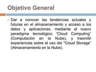Objetivo General
 Dar a conocer las tendencias actuales y
futuras en el almacenamiento y acceso a los
datos y aplicaciones, mediante el nuevo
paradigma tecnológico “Cloud Computing”
(Computación en la Nube), y trasmitir
experiencias sobre el uso del “Cloud Storage”
(Almacenamiento en la Nube).
 