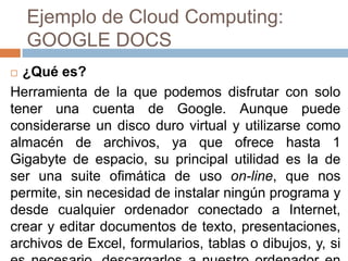 Ejemplo de Cloud Computing:
GOOGLE DOCS
 ¿Qué es?
Herramienta de la que podemos disfrutar con solo
tener una cuenta de Google. Aunque puede
considerarse un disco duro virtual y utilizarse como
almacén de archivos, ya que ofrece hasta 1
Gigabyte de espacio, su principal utilidad es la de
ser una suite ofimática de uso on-line, que nos
permite, sin necesidad de instalar ningún programa y
desde cualquier ordenador conectado a Internet,
crear y editar documentos de texto, presentaciones,
archivos de Excel, formularios, tablas o dibujos, y, si
 