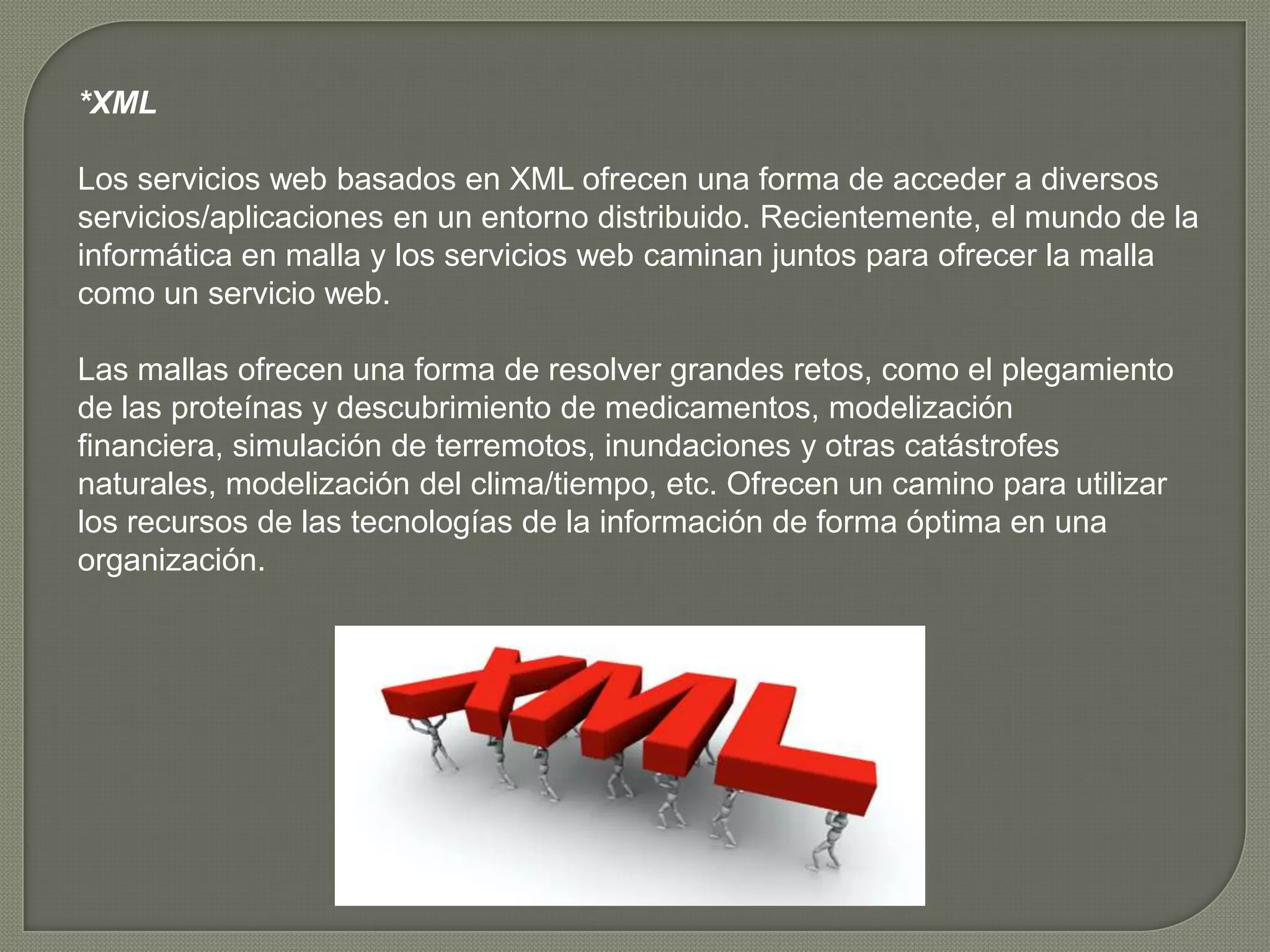 *XML

Los servicios web basados en XML ofrecen una forma de acceder a diversos
servicios/aplicaciones en un entorno distribuido. Recientemente, el mundo de la
informática en malla y los servicios web caminan juntos para ofrecer la malla
como un servicio web.

Las mallas ofrecen una forma de resolver grandes retos, como el plegamiento
de las proteínas y descubrimiento de medicamentos, modelización
financiera, simulación de terremotos, inundaciones y otras catástrofes
naturales, modelización del clima/tiempo, etc. Ofrecen un camino para utilizar
los recursos de las tecnologías de la información de forma óptima en una
organización.
 
