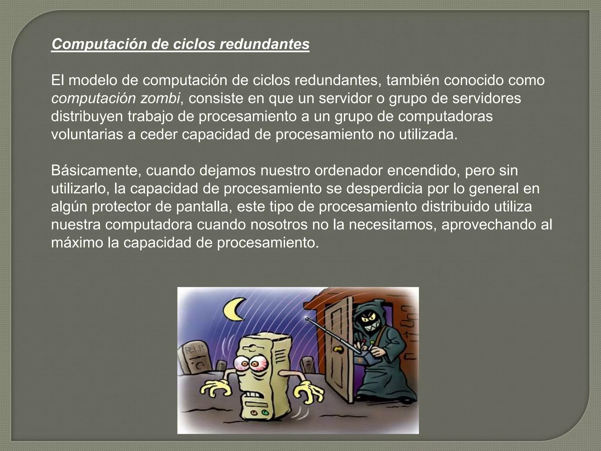 Computación de ciclos redundantes

El modelo de computación de ciclos redundantes, también conocido como
computación zombi, consiste en que un servidor o grupo de servidores
distribuyen trabajo de procesamiento a un grupo de computadoras
voluntarias a ceder capacidad de procesamiento no utilizada.

Básicamente, cuando dejamos nuestro ordenador encendido, pero sin
utilizarlo, la capacidad de procesamiento se desperdicia por lo general en
algún protector de pantalla, este tipo de procesamiento distribuido utiliza
nuestra computadora cuando nosotros no la necesitamos, aprovechando al
máximo la capacidad de procesamiento.
 