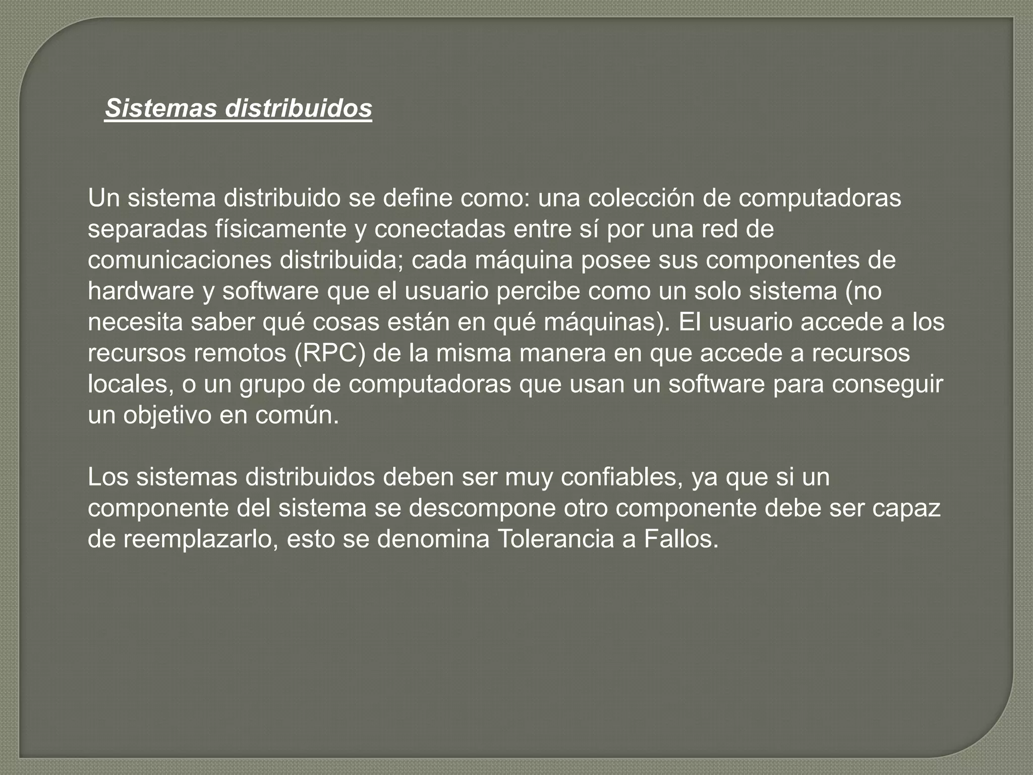 Sistemas distribuidos


Un sistema distribuido se define como: una colección de computadoras
separadas físicamente y conectadas entre sí por una red de
comunicaciones distribuida; cada máquina posee sus componentes de
hardware y software que el usuario percibe como un solo sistema (no
necesita saber qué cosas están en qué máquinas). El usuario accede a los
recursos remotos (RPC) de la misma manera en que accede a recursos
locales, o un grupo de computadoras que usan un software para conseguir
un objetivo en común.

Los sistemas distribuidos deben ser muy confiables, ya que si un
componente del sistema se descompone otro componente debe ser capaz
de reemplazarlo, esto se denomina Tolerancia a Fallos.
 