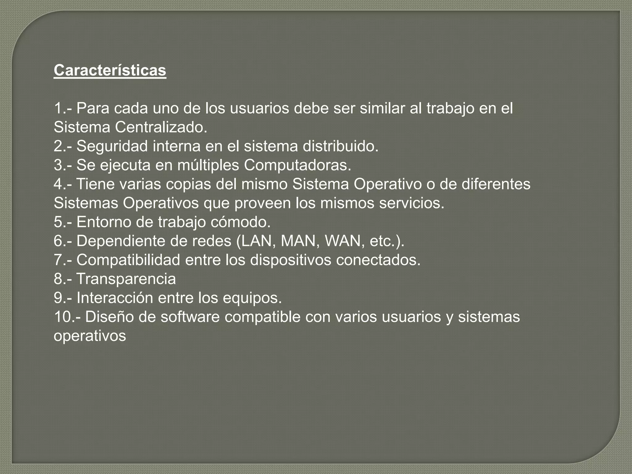 Características

1.- Para cada uno de los usuarios debe ser similar al trabajo en el
Sistema Centralizado.
2.- Seguridad interna en el sistema distribuido.
3.- Se ejecuta en múltiples Computadoras.
4.- Tiene varias copias del mismo Sistema Operativo o de diferentes
Sistemas Operativos que proveen los mismos servicios.
5.- Entorno de trabajo cómodo.
6.- Dependiente de redes (LAN, MAN, WAN, etc.).
7.- Compatibilidad entre los dispositivos conectados.
8.- Transparencia
9.- Interacción entre los equipos.
10.- Diseño de software compatible con varios usuarios y sistemas
operativos
 