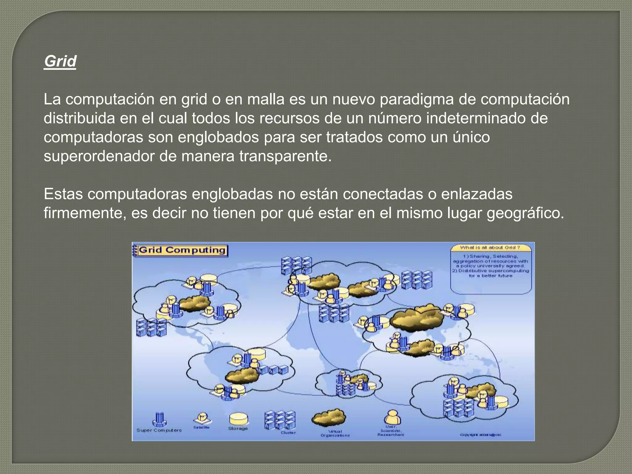Grid

La computación en grid o en malla es un nuevo paradigma de computación
distribuida en el cual todos los recursos de un número indeterminado de
computadoras son englobados para ser tratados como un único
superordenador de manera transparente.

Estas computadoras englobadas no están conectadas o enlazadas
firmemente, es decir no tienen por qué estar en el mismo lugar geográfico.
 