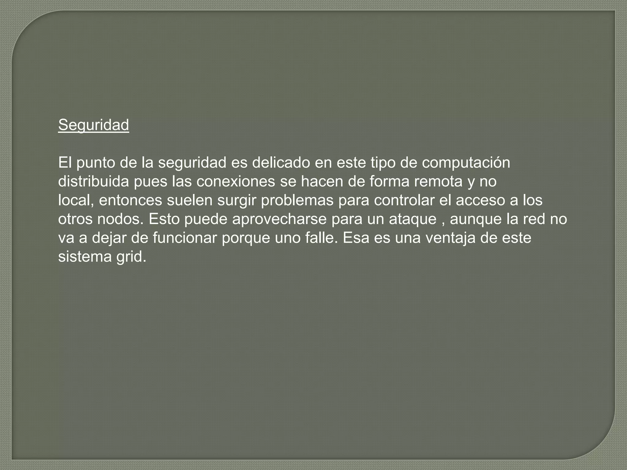 Seguridad

El punto de la seguridad es delicado en este tipo de computación
distribuida pues las conexiones se hacen de forma remota y no
local, entonces suelen surgir problemas para controlar el acceso a los
otros nodos. Esto puede aprovecharse para un ataque , aunque la red no
va a dejar de funcionar porque uno falle. Esa es una ventaja de este
sistema grid.
 