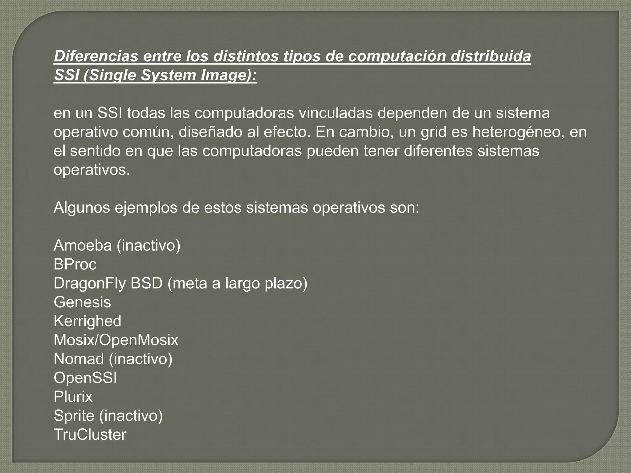 Diferencias entre los distintos tipos de computación distribuida
SSI (Single System Image):

en un SSI todas las computadoras vinculadas dependen de un sistema
operativo común, diseñado al efecto. En cambio, un grid es heterogéneo, en
el sentido en que las computadoras pueden tener diferentes sistemas
operativos.

Algunos ejemplos de estos sistemas operativos son:

Amoeba (inactivo)
BProc
DragonFly BSD (meta a largo plazo)
Genesis
Kerrighed
Mosix/OpenMosix
Nomad (inactivo)
OpenSSI
Plurix
Sprite (inactivo)
TruCluster
 