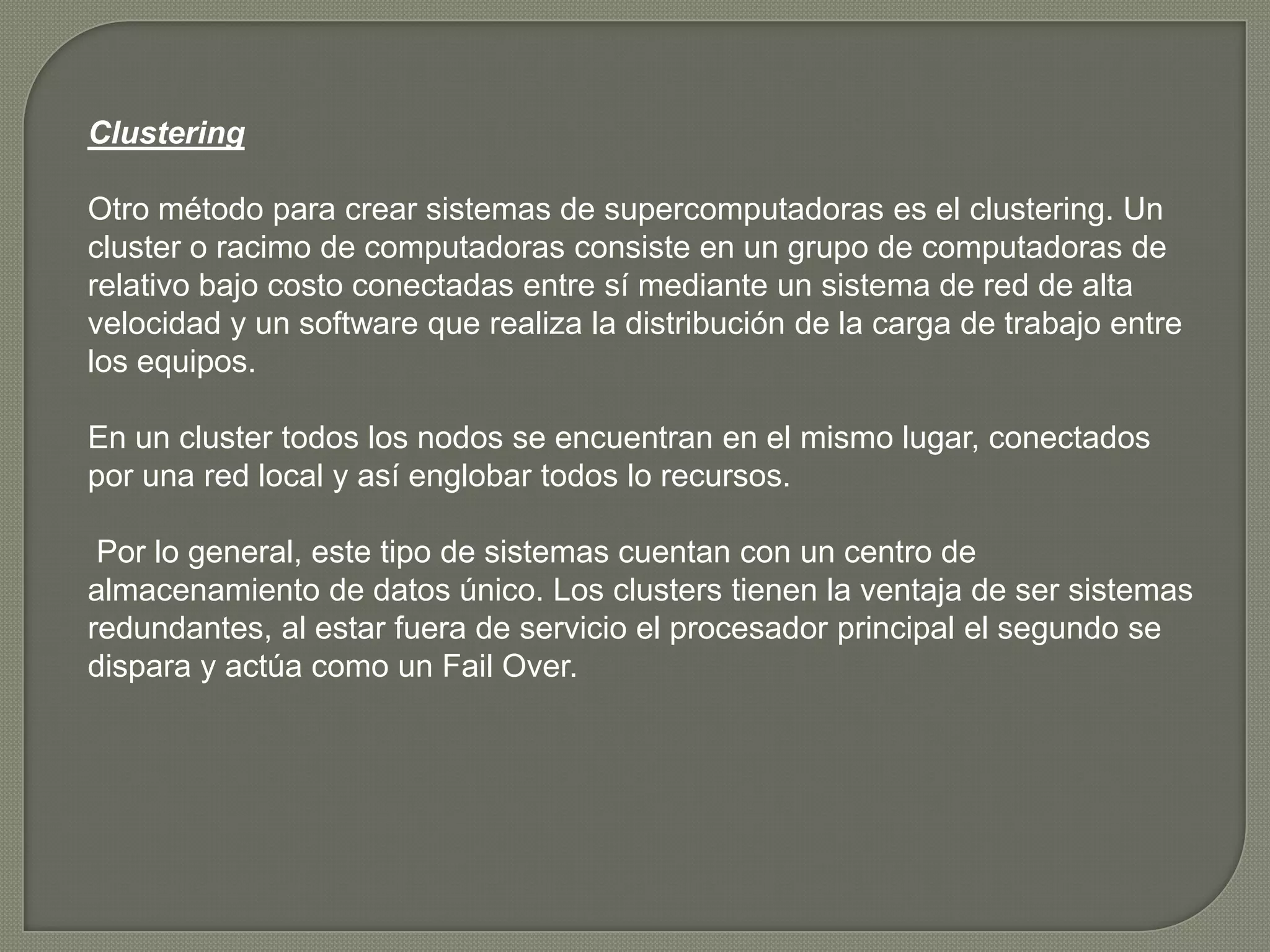Clustering

Otro método para crear sistemas de supercomputadoras es el clustering. Un
cluster o racimo de computadoras consiste en un grupo de computadoras de
relativo bajo costo conectadas entre sí mediante un sistema de red de alta
velocidad y un software que realiza la distribución de la carga de trabajo entre
los equipos.

En un cluster todos los nodos se encuentran en el mismo lugar, conectados
por una red local y así englobar todos lo recursos.

 Por lo general, este tipo de sistemas cuentan con un centro de
almacenamiento de datos único. Los clusters tienen la ventaja de ser sistemas
redundantes, al estar fuera de servicio el procesador principal el segundo se
dispara y actúa como un Fail Over.
 