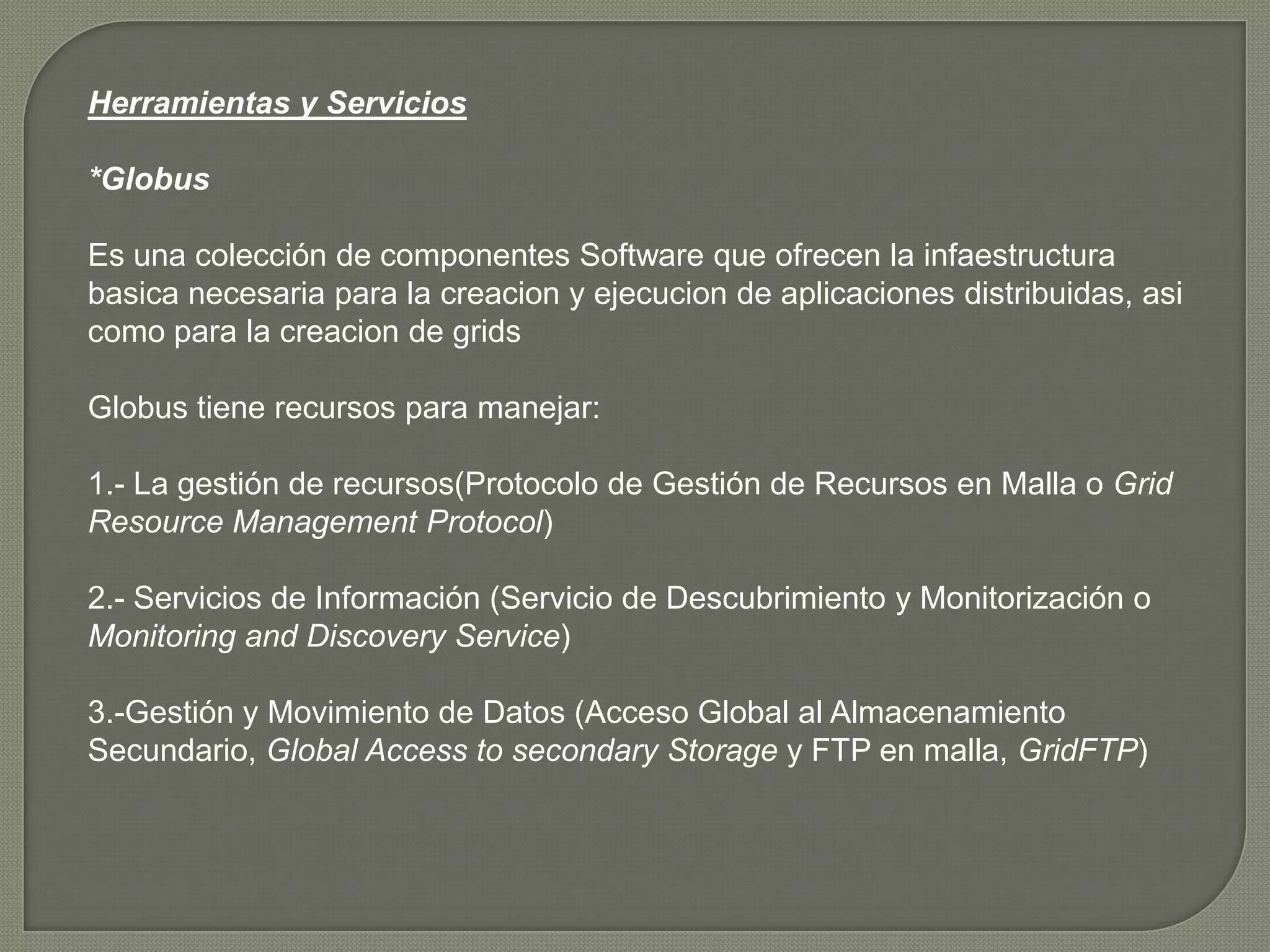 Herramientas y Servicios

*Globus

Es una colección de componentes Software que ofrecen la infaestructura
basica necesaria para la creacion y ejecucion de aplicaciones distribuidas, asi
como para la creacion de grids

Globus tiene recursos para manejar:

1.- La gestión de recursos(Protocolo de Gestión de Recursos en Malla o Grid
Resource Management Protocol)

2.- Servicios de Información (Servicio de Descubrimiento y Monitorización o
Monitoring and Discovery Service)

3.-Gestión y Movimiento de Datos (Acceso Global al Almacenamiento
Secundario, Global Access to secondary Storage y FTP en malla, GridFTP)
 