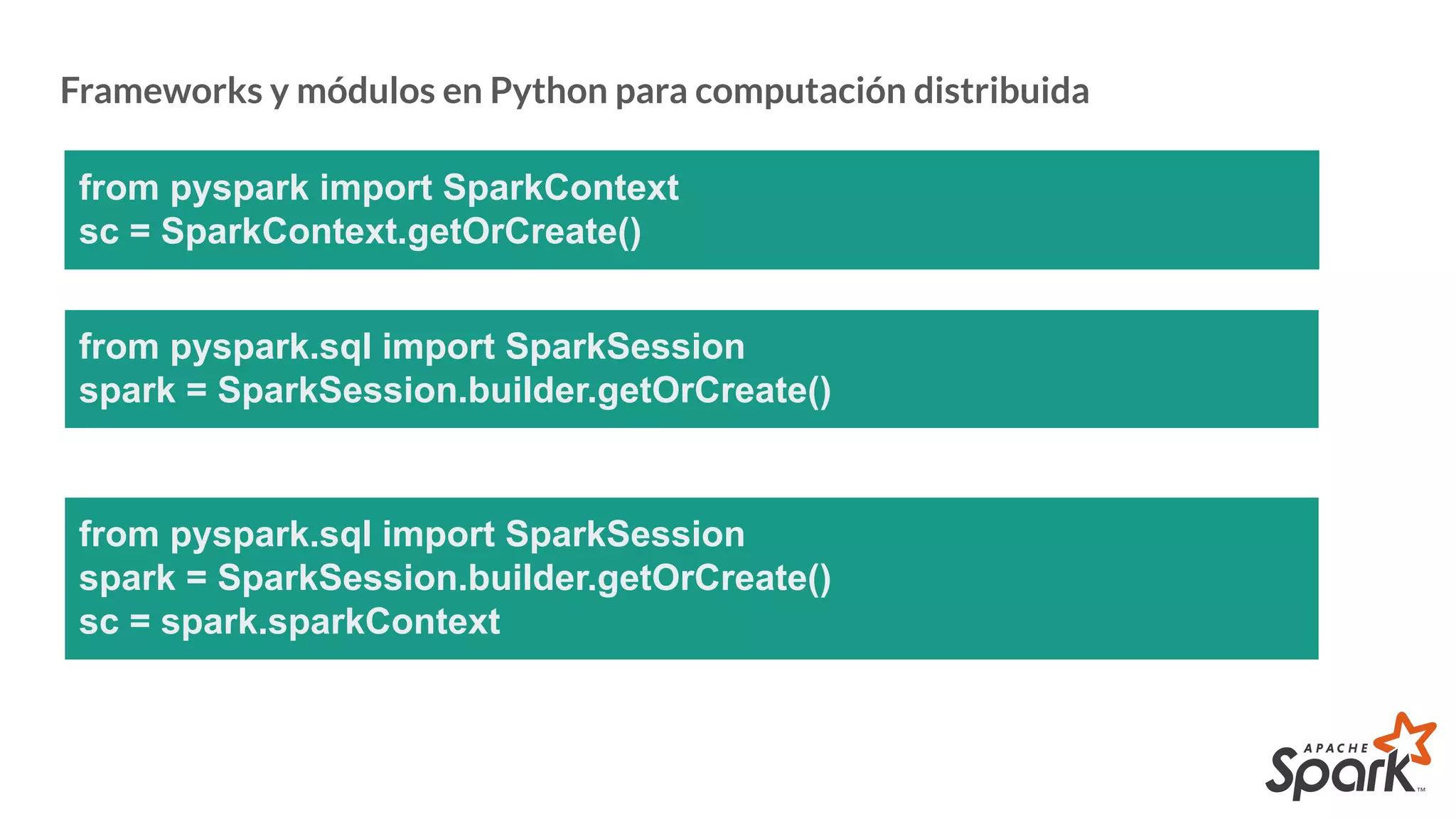 Frameworks y módulos en Python para computación distribuida
from pyspark import SparkContext
sc = SparkContext.getOrCreate()
from pyspark.sql import SparkSession
spark = SparkSession.builder.getOrCreate()
from pyspark.sql import SparkSession
spark = SparkSession.builder.getOrCreate()
sc = spark.sparkContext
 
