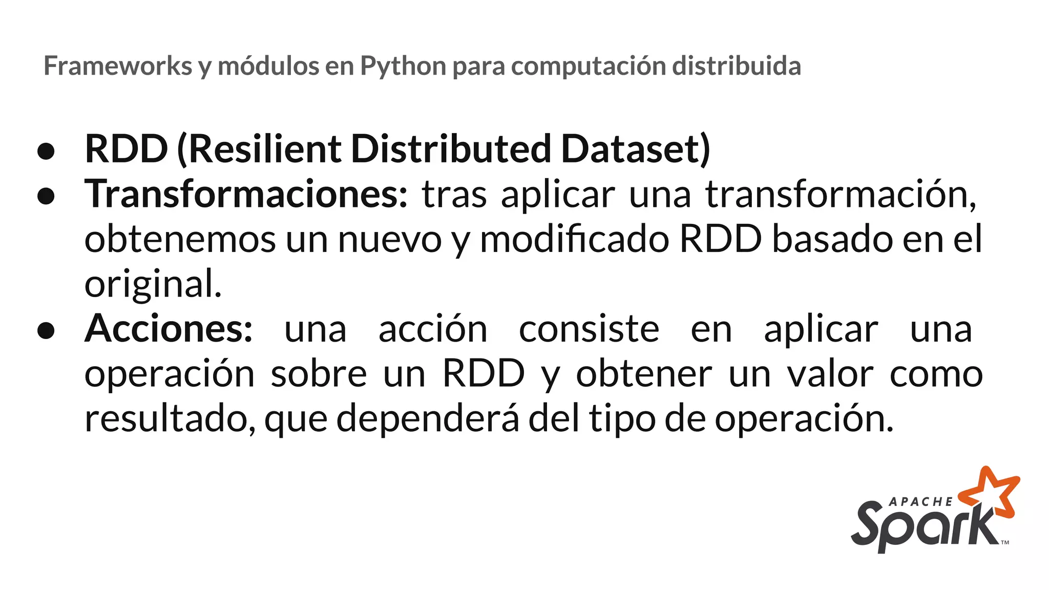 Frameworks y módulos en Python para computación distribuida
● RDD (Resilient Distributed Dataset)
● Transformaciones: tras aplicar una transformación,
obtenemos un nuevo y modiﬁcado RDD basado en el
original.
● Acciones: una acción consiste en aplicar una
operación sobre un RDD y obtener un valor como
resultado, que dependerá del tipo de operación.
 