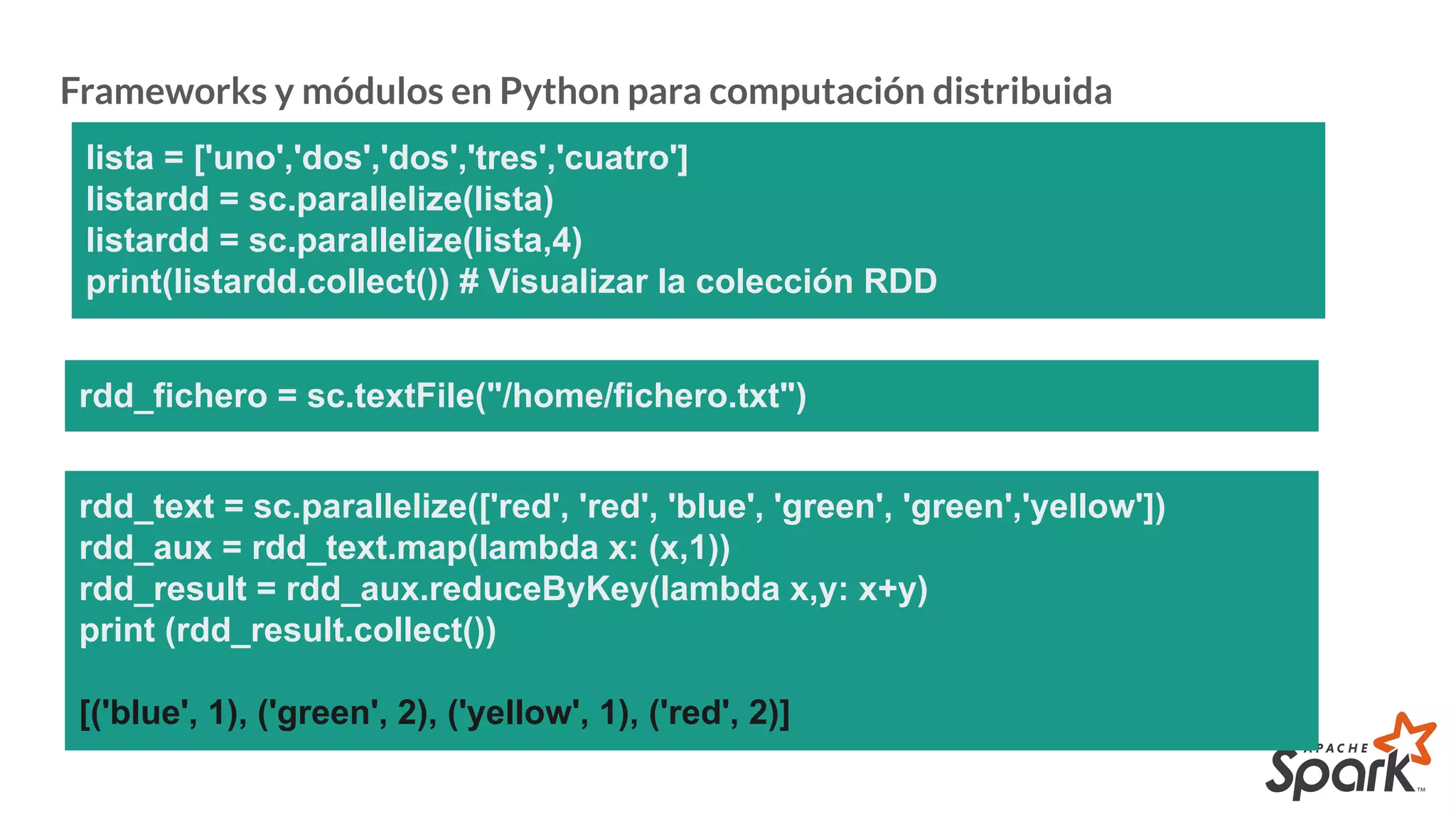 Frameworks y módulos en Python para computación distribuida
lista = ['uno','dos','dos','tres','cuatro']
listardd = sc.parallelize(lista)
listardd = sc.parallelize(lista,4)
print(listardd.collect()) # Visualizar la colección RDD
rdd_fichero = sc.textFile("/home/fichero.txt")
rdd_text = sc.parallelize(['red', 'red', 'blue', 'green', 'green','yellow'])
rdd_aux = rdd_text.map(lambda x: (x,1))
rdd_result = rdd_aux.reduceByKey(lambda x,y: x+y)
print (rdd_result.collect())
[('blue', 1), ('green', 2), ('yellow', 1), ('red', 2)]
 