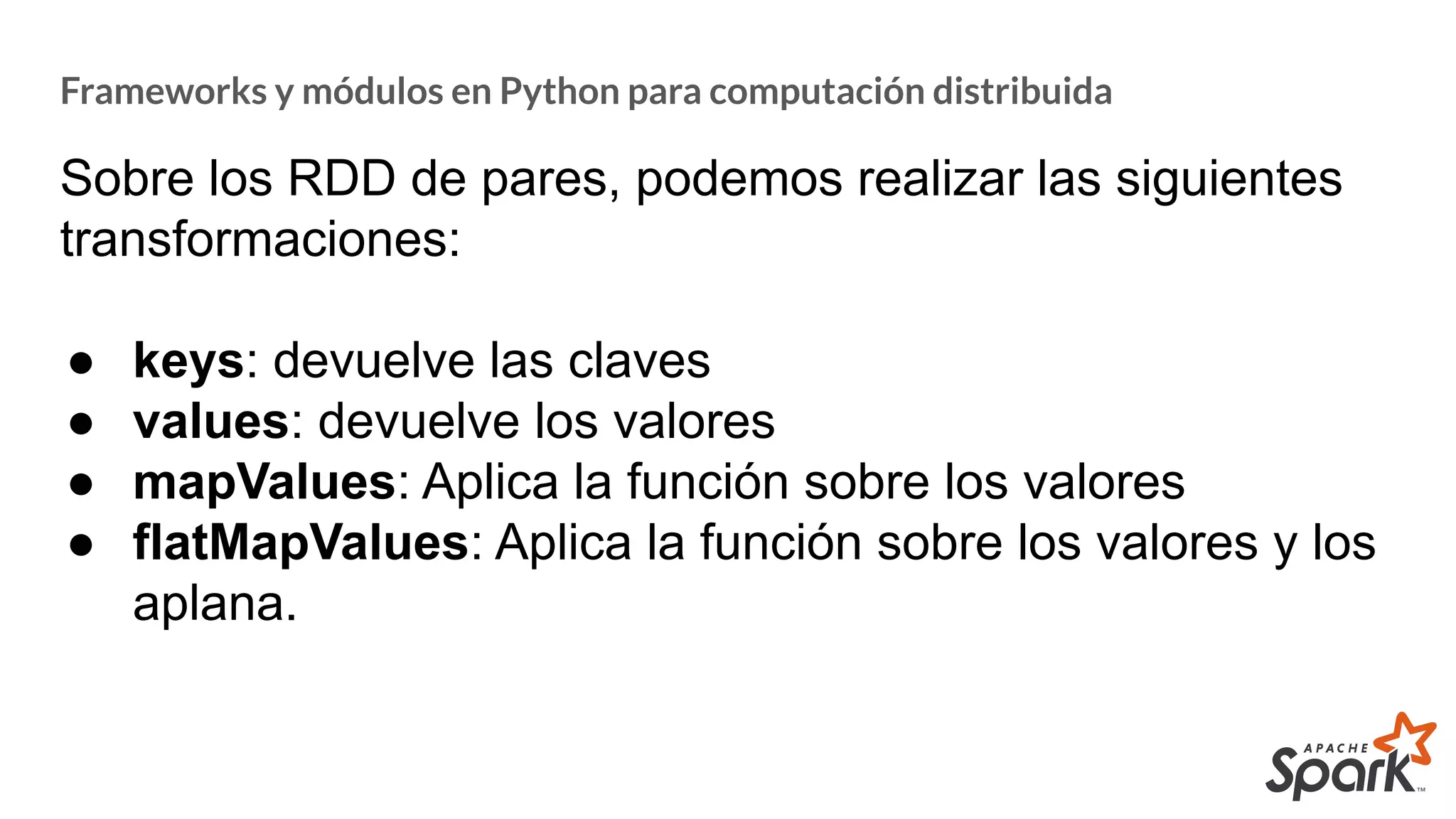 Frameworks y módulos en Python para computación distribuida
Sobre los RDD de pares, podemos realizar las siguientes
transformaciones:
● keys: devuelve las claves
● values: devuelve los valores
● mapValues: Aplica la función sobre los valores
● flatMapValues: Aplica la función sobre los valores y los
aplana.
 