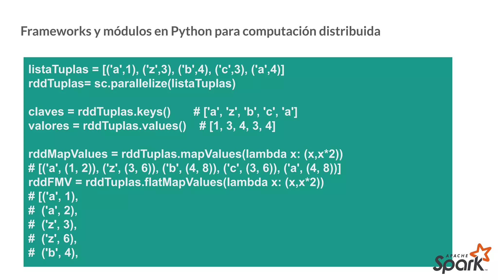 Frameworks y módulos en Python para computación distribuida
listaTuplas = [('a',1), ('z',3), ('b',4), ('c',3), ('a',4)]
rddTuplas= sc.parallelize(listaTuplas)
claves = rddTuplas.keys() # ['a', 'z', 'b', 'c', 'a']
valores = rddTuplas.values() # [1, 3, 4, 3, 4]
rddMapValues = rddTuplas.mapValues(lambda x: (x,x*2))
# [('a', (1, 2)), ('z', (3, 6)), ('b', (4, 8)), ('c', (3, 6)), ('a', (4, 8))]
rddFMV = rddTuplas.flatMapValues(lambda x: (x,x*2))
# [('a', 1),
# ('a', 2),
# ('z', 3),
# ('z', 6),
# ('b', 4),
 