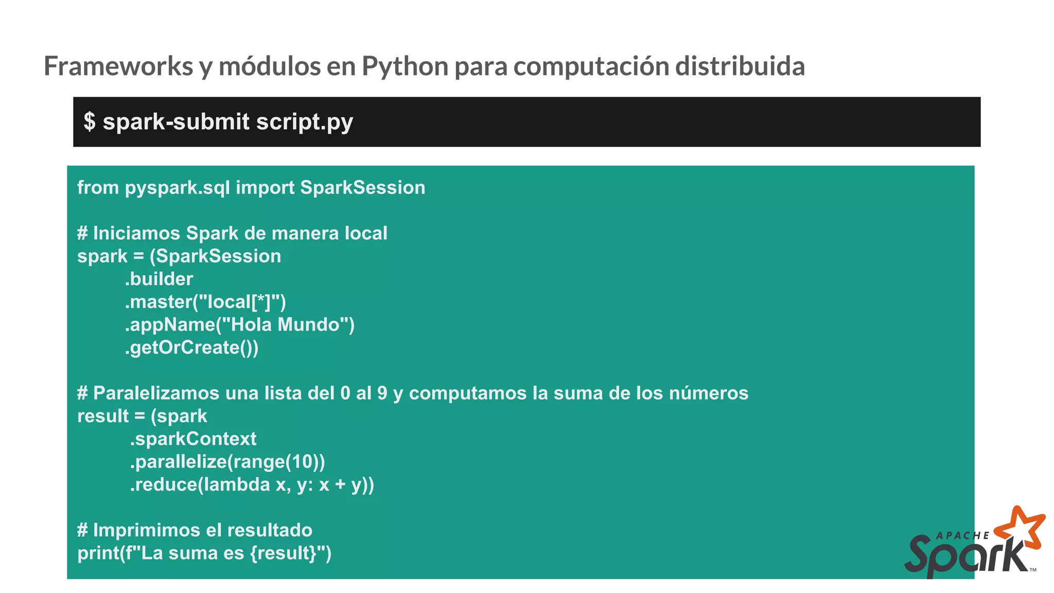 Frameworks y módulos en Python para computación distribuida
from pyspark.sql import SparkSession
# Iniciamos Spark de manera local
spark = (SparkSession
.builder
.master("local[*]")
.appName("Hola Mundo")
.getOrCreate())
# Paralelizamos una lista del 0 al 9 y computamos la suma de los números
result = (spark
.sparkContext
.parallelize(range(10))
.reduce(lambda x, y: x + y))
# Imprimimos el resultado
print(f"La suma es {result}")
$ spark-submit script.py
 
