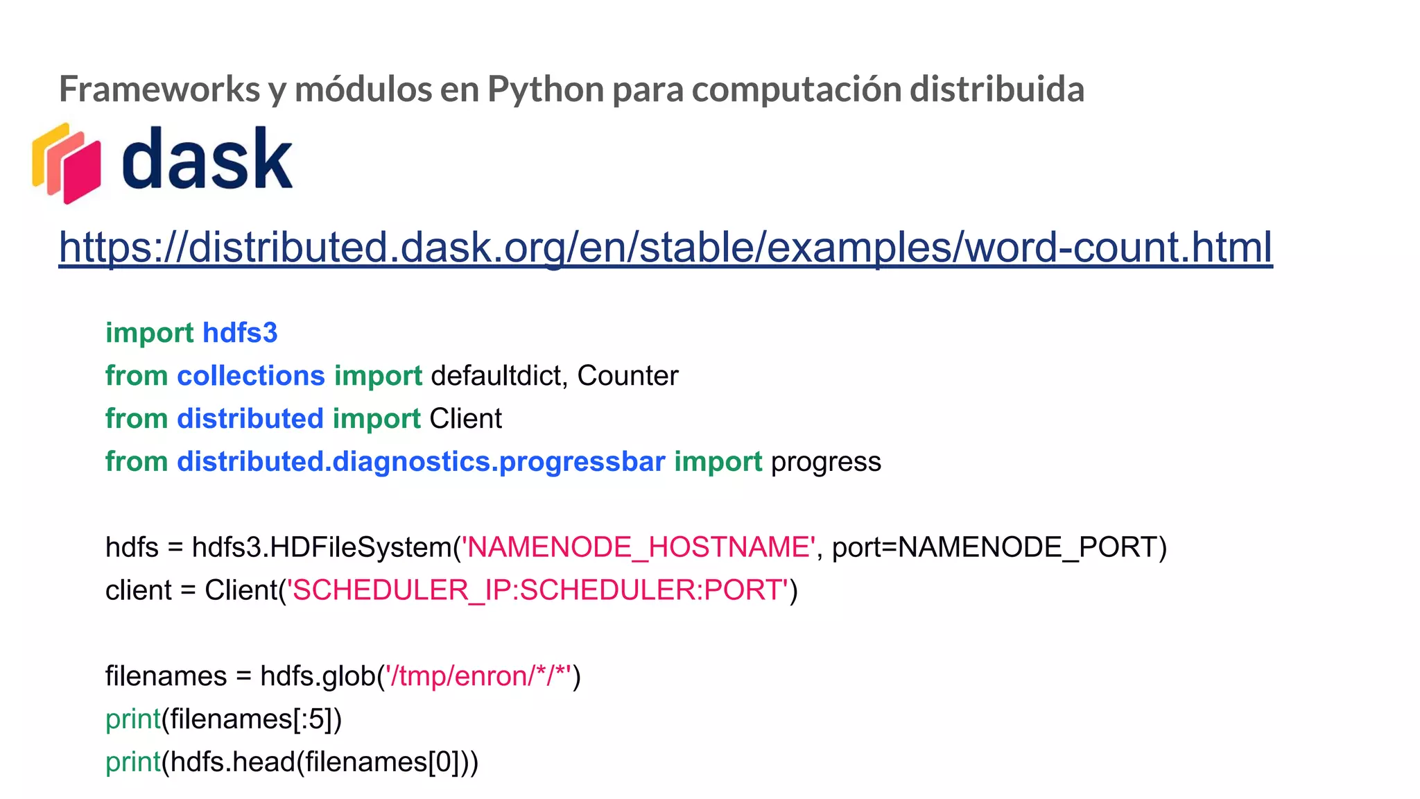 Frameworks y módulos en Python para computación distribuida
https://distributed.dask.org/en/stable/examples/word-count.html
import hdfs3
from collections import defaultdict, Counter
from distributed import Client
from distributed.diagnostics.progressbar import progress
hdfs = hdfs3.HDFileSystem('NAMENODE_HOSTNAME', port=NAMENODE_PORT)
client = Client('SCHEDULER_IP:SCHEDULER:PORT')
filenames = hdfs.glob('/tmp/enron/*/*')
print(filenames[:5])
print(hdfs.head(filenames[0]))
 