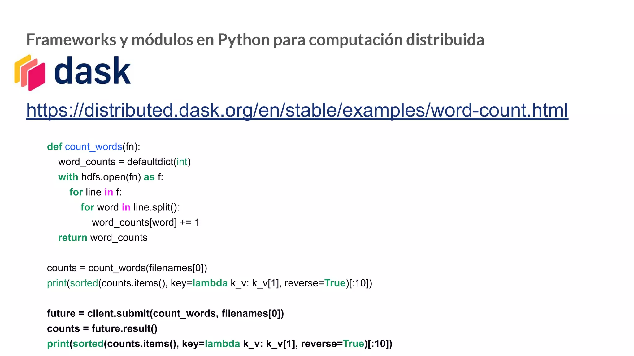 Frameworks y módulos en Python para computación distribuida
https://distributed.dask.org/en/stable/examples/word-count.html
def count_words(fn):
word_counts = defaultdict(int)
with hdfs.open(fn) as f:
for line in f:
for word in line.split():
word_counts[word] += 1
return word_counts
counts = count_words(filenames[0])
print(sorted(counts.items(), key=lambda k_v: k_v[1], reverse=True)[:10])
future = client.submit(count_words, filenames[0])
counts = future.result()
print(sorted(counts.items(), key=lambda k_v: k_v[1], reverse=True)[:10])
 